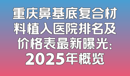 重庆鼻基底复合材料植入医院排名及价格表最新曝光：2025年概览