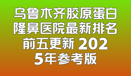 乌鲁木齐胶原蛋白隆鼻医院最新排名前五更新 2025年参考版