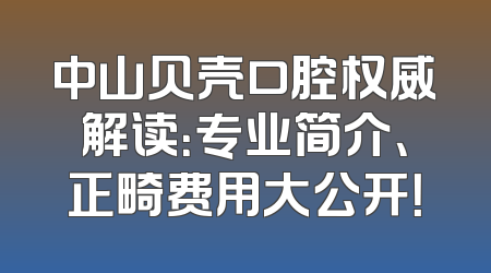 中山贝壳口腔权威解读：专业简介、正畸费用大公开！