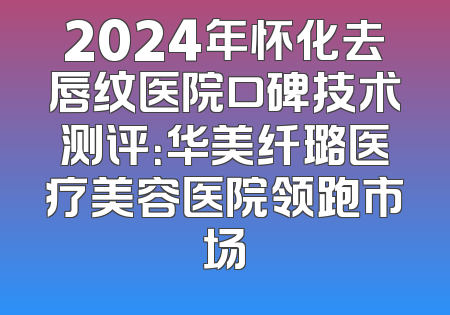 2024年怀化去唇纹医院口碑技术测评：华美纤璐医疗美容医院领跑市场