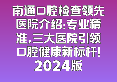南通口腔检查领先医院介绍：专业精准，三大医院引领口腔健康新标杆！2024版