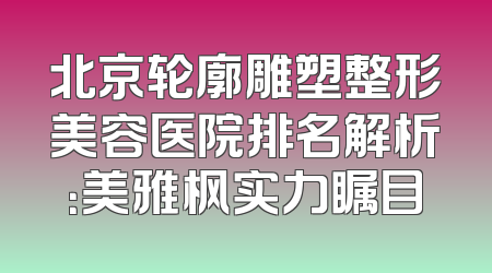 北京轮廓雕塑整形美容医院排名解析：美雅枫实力瞩目