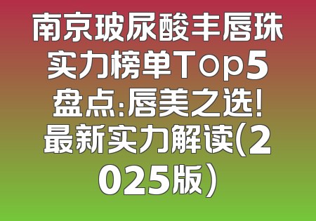 南京玻尿酸丰唇珠实力榜单Top5盘点：唇美之选！最新实力解读（2025版）