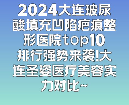 2024大连玻尿酸填充凹陷疤痕整形医院top10排行强势来袭！大连圣姿医疗美容实力对比~