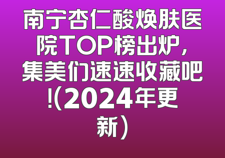 南宁杏仁酸焕肤医院TOP榜出炉，集美们速速收藏吧！(2024年更新)