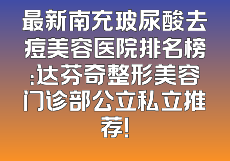 最新南充玻尿酸去痘美容医院排名榜：达芬奇整形美容门诊部公立私立推荐！