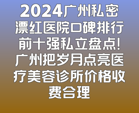 2024广州私密漂红医院口碑排行前十强私立盘点！广州把岁月点亮医疗美容诊所价格收费合理