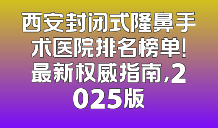 西安封闭式隆鼻手术医院排名榜单！最新权威指南，2025版