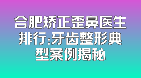 合肥矫正歪鼻医生排行：牙齿整形典型案例揭秘