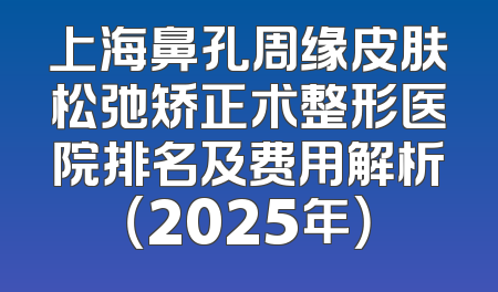 上海鼻孔周缘皮肤松弛矫正术整形医院排名及费用解析（2025年）