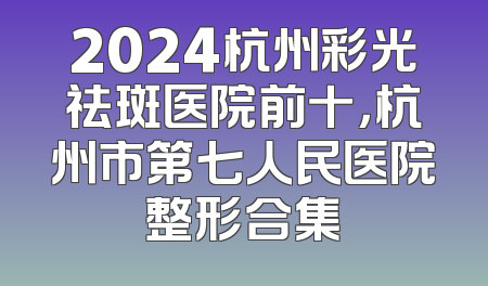 2024杭州彩光祛斑医院前十，杭州市第七人民医院整形合集