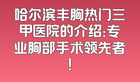 哈尔滨丰胸热门三甲医院的介绍：专业胸部手术领先者！