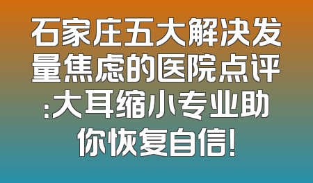 石家庄五大解决发量焦虑的医院点评：大耳缩小专业助你恢复自信！
