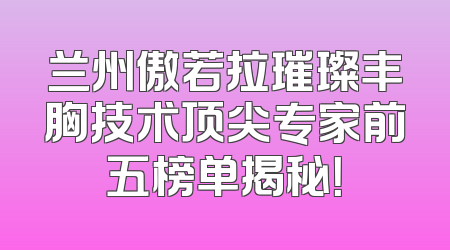 兰州傲若拉璀璨丰胸技术顶尖专家前五榜单揭秘！