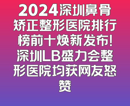 2024深圳鼻骨矫正整形医院排行榜前十焕新发布！深圳LB盛力会整形医院均获网友怒赞