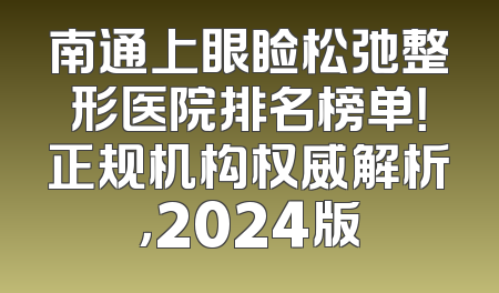 南通上眼睑松弛整形医院排名榜单！正规机构权威解析，2024版