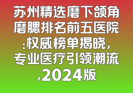 苏州精选磨下颌角磨腮排名前五医院：权威榜单揭晓，专业医疗引领潮流，2024版