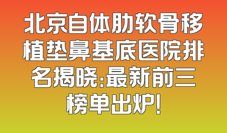 北京自体肋软骨移植垫鼻基底医院排名揭晓：最新前三榜单出炉！