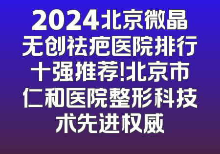 2024北京微晶无创祛疤医院排行十强推荐！北京市仁和医院整形科技术先进权威