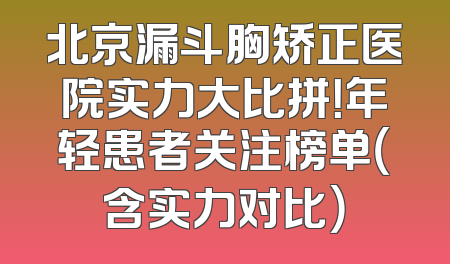 北京漏斗胸矫正医院实力大比拼！年轻患者关注榜单（含实力对比）