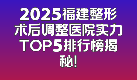 2025福建整形术后调整医院实力TOP5排行榜揭秘！