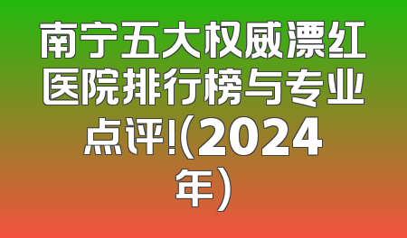 南宁五大权威漂红医院排行榜与专业点评!（2024年）