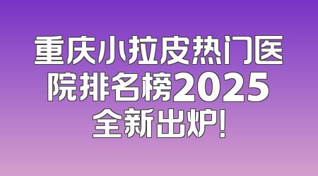 重庆小拉皮热门医院排名榜2025全新出炉！