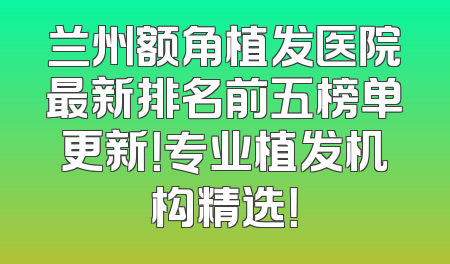 兰州额角植发医院最新排名前五榜单更新！专业植发机构精选！