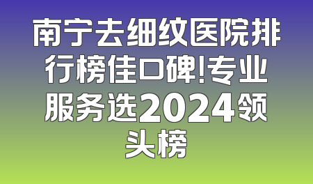 南宁去细纹医院排行榜佳口碑！专业服务选2024领头榜