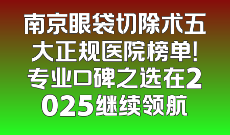 南京眼袋切除术五大正规医院榜单！专业口碑之选在2025继续领航