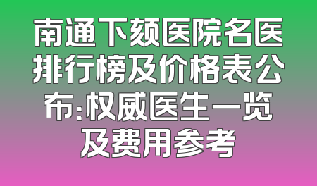 南通下颏医院名医排行榜及价格表公布：权威医生一览及费用参考