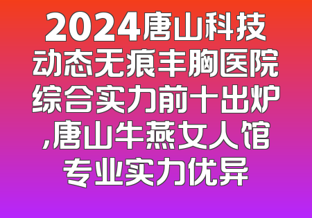 2024唐山科技动态无痕丰胸医院综合实力前十出炉，唐山牛燕女人馆专业实力优异