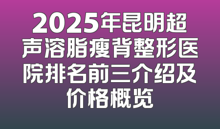 2025年昆明超声溶脂瘦背整形医院排名前三介绍及价格概览