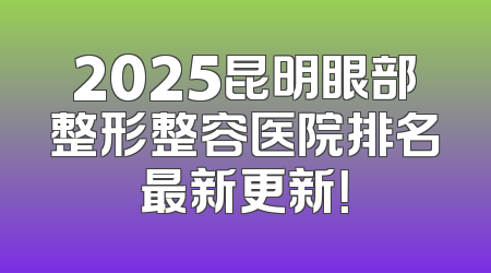 2025昆明眼部整形整容医院排名最新更新！