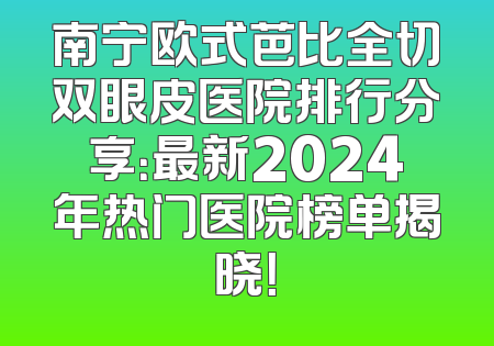 南宁欧式芭比全切双眼皮医院排行分享：最新2024年热门医院榜单揭晓！