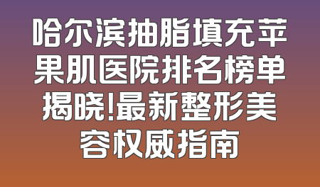 哈尔滨抽脂填充苹果肌医院排名榜单揭晓！最新整形美容权威指南