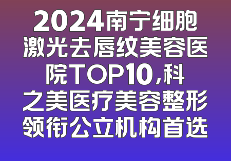 2024南宁细胞激光去唇纹美容医院TOP10，科之美医疗美容整形领衔公立机构首选