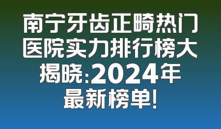 南宁牙齿正畸热门医院实力排行榜大揭晓：2024年最新榜单！