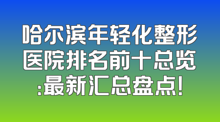 哈尔滨年轻化整形医院排名前十总览：最新汇总盘点！