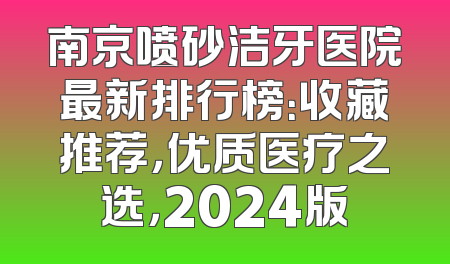 南京喷砂洁牙医院最新排行榜：收藏推荐，优质医疗之选，2024版