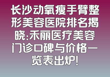 长沙动氧瘦手臂整形美容医院排名揭晓：禾丽医疗美容门诊口碑与价格一览表出炉！