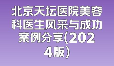 北京天坛医院美容科医生风采与成功案例分享（2024版）