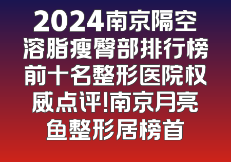 2024南京隔空溶脂瘦臀部排行榜前十名整形医院权威点评！南京月亮鱼整形居榜首