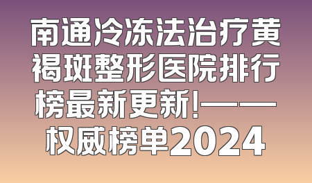 南通冷冻法治疗黄褐斑整形医院排行榜最新更新！——权威榜单2024