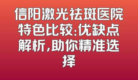 信阳激光祛斑医院特色比较：优缺点解析，助你精准选择