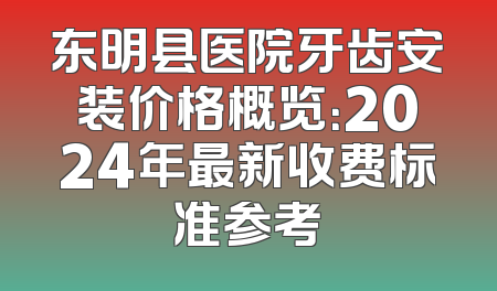 东明县医院牙齿安装价格概览：2024年最新收费标准参考