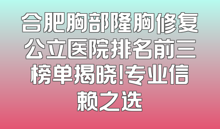 合肥胸部隆胸修复公立医院排名前三榜单揭晓！专业信赖之选