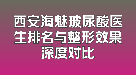 西安海魅玻尿酸医生排名与整形效果深度对比