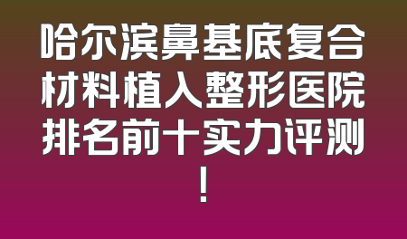 哈尔滨鼻基底复合材料植入整形医院排名前十实力评测！