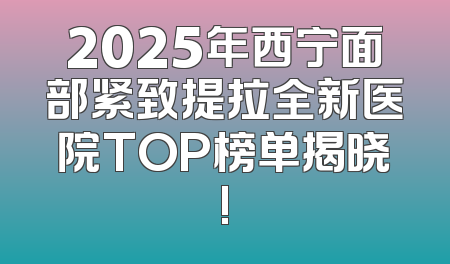 2025年西宁面部紧致提拉全新医院TOP榜单揭晓!